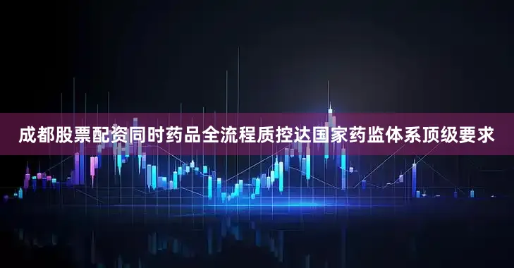 成都股票配资同时药品全流程质控达国家药监体系顶级要求