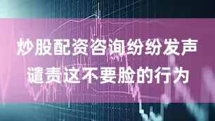 炒股配资咨询纷纷发声谴责这不要脸的行为