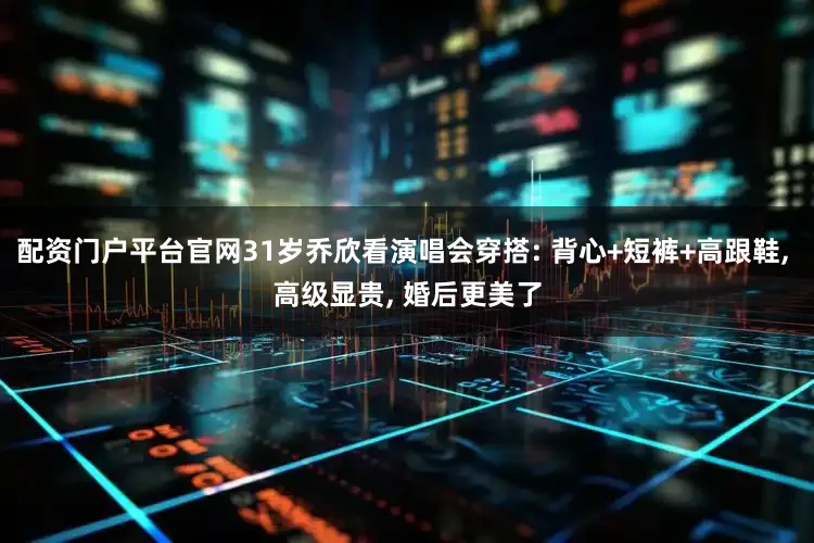 配资门户平台官网31岁乔欣看演唱会穿搭: 背心+短裤+高跟鞋, 高级显贵, 婚后更美了