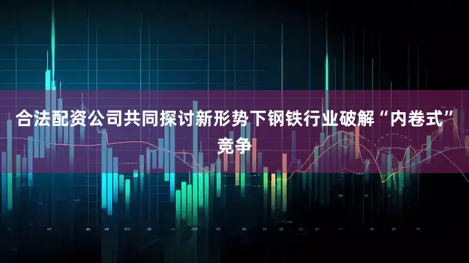 合法配资公司共同探讨新形势下钢铁行业破解“内卷式”竞争