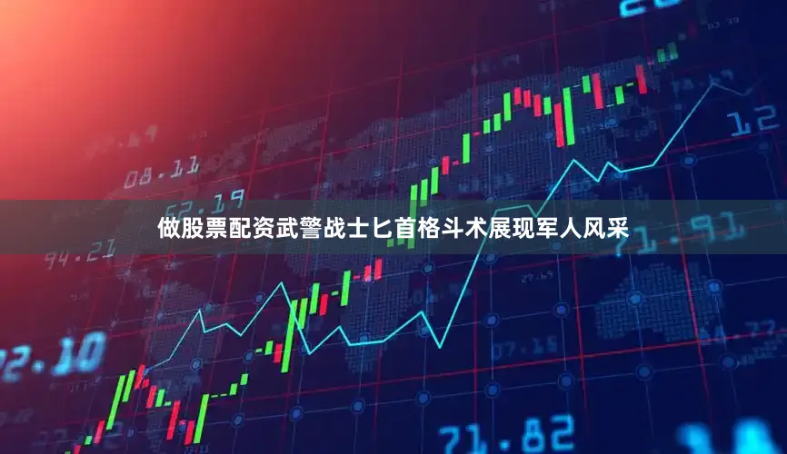 做股票配资武警战士匕首格斗术展现军人风采