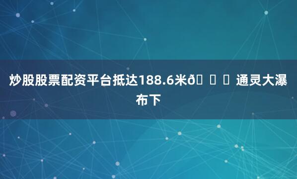 炒股股票配资平台抵达188.6米🌊通灵大瀑布下