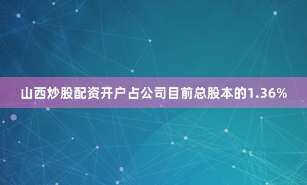 山西炒股配资开户占公司目前总股本的1.36%
