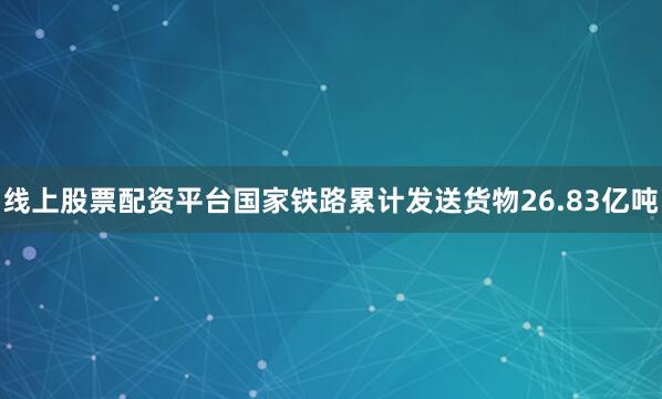 线上股票配资平台国家铁路累计发送货物26.83亿吨